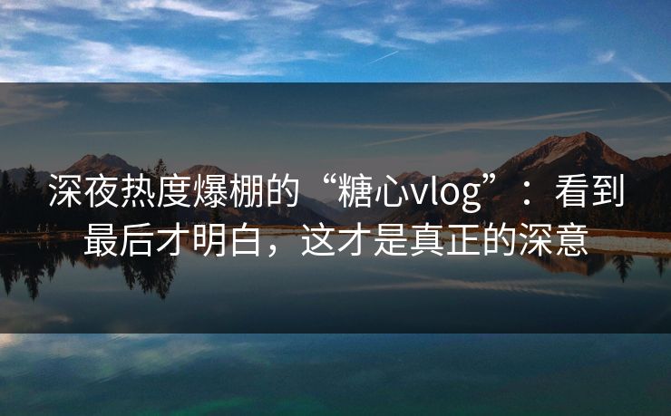 深夜热度爆棚的“糖心vlog”：看到最后才明白，这才是真正的深意