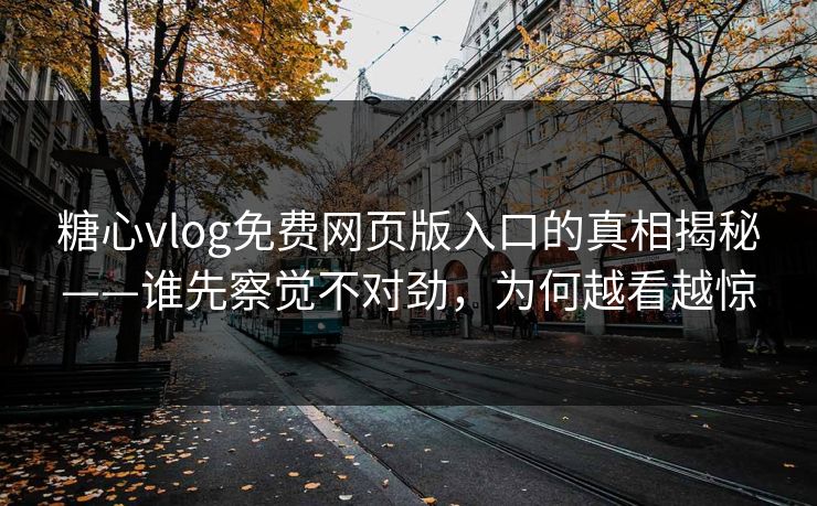 糖心vlog免费网页版入口的真相揭秘——谁先察觉不对劲，为何越看越惊