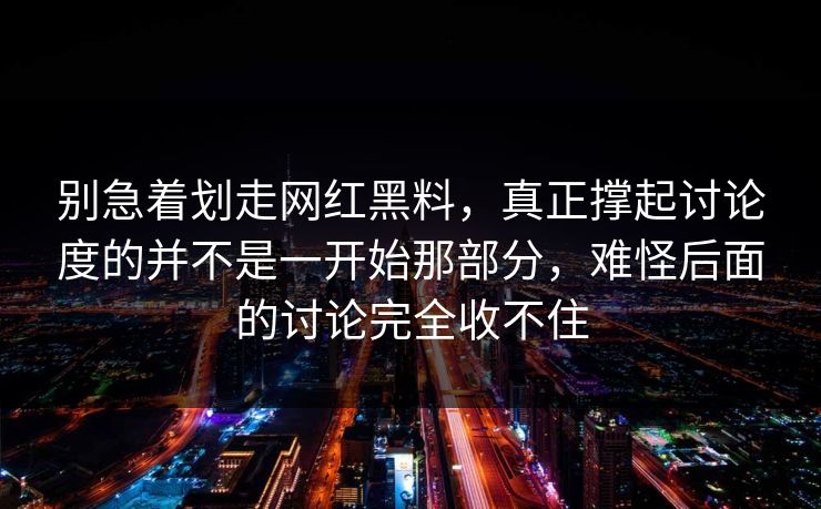 别急着划走网红黑料，真正撑起讨论度的并不是一开始那部分，难怪后面的讨论完全收不住