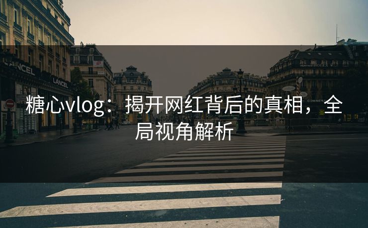 糖心vlog：揭开网红背后的真相，全局视角解析