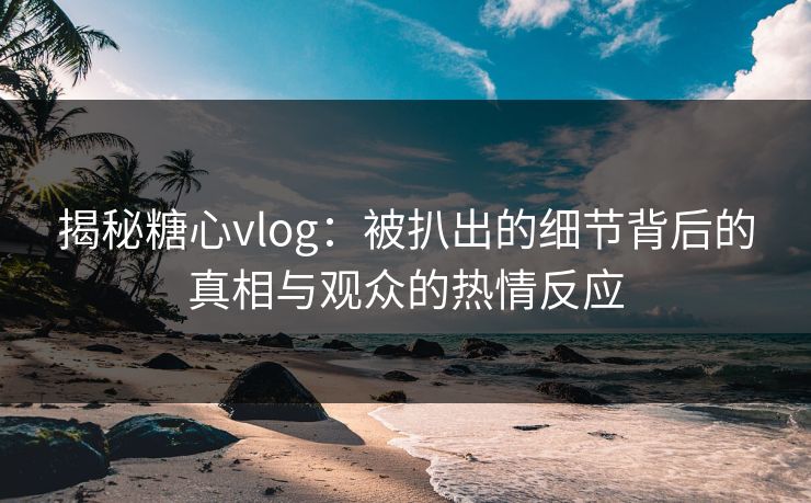 揭秘糖心vlog:被扒出的细节背后的真相与观众的热情反应 揭秘糖心vlog:被扒出的细节背后的真相与观众的热情反应