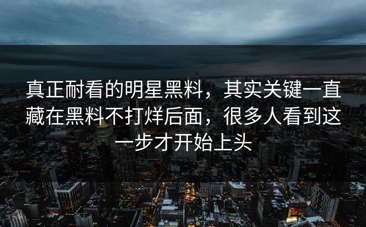 真正耐看的明星黑料,其实关键一直藏在黑料不打烊后面,很多人看到这一步才开始上头 真正耐看的明星黑料,其实关键一直藏在黑料不打烊后面,很多人看到这一步才开始上头
